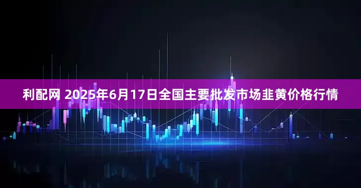 利配网 2025年6月17日全国主要批发市场韭黄价格行情