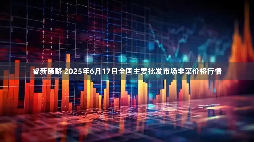 睿新策略 2025年6月17日全国主要批发市场韭菜价格行情