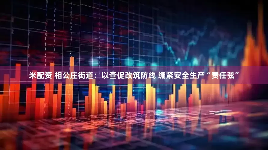 米配资 相公庄街道：以查促改筑防线 绷紧安全生产“责任弦”
