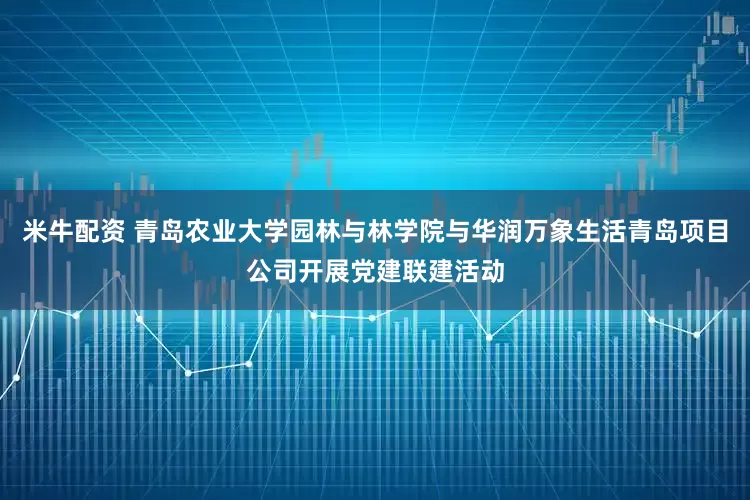 米牛配资 青岛农业大学园林与林学院与华润万象生活青岛项目公司开展党建联建活动