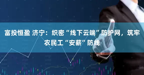 富投恒盈 济宁：织密“线下云端”防护网，筑牢农民工“安薪”防线
