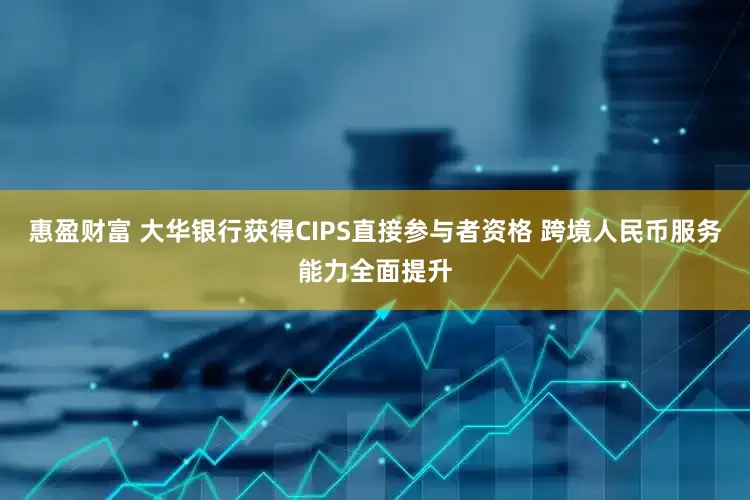 惠盈财富 大华银行获得CIPS直接参与者资格 跨境人民币服务能力全面提升