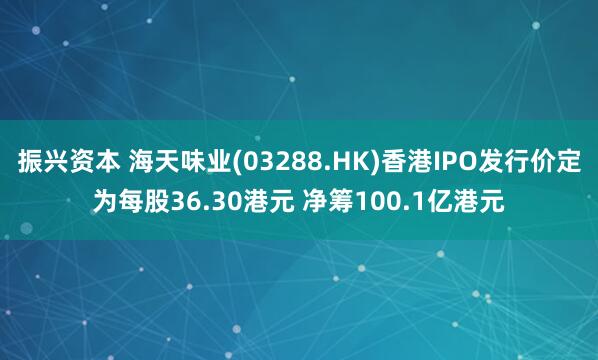 振兴资本 海天味业(03288.HK)香港IPO发行价定为每股36.30港元 净筹100.1亿港元