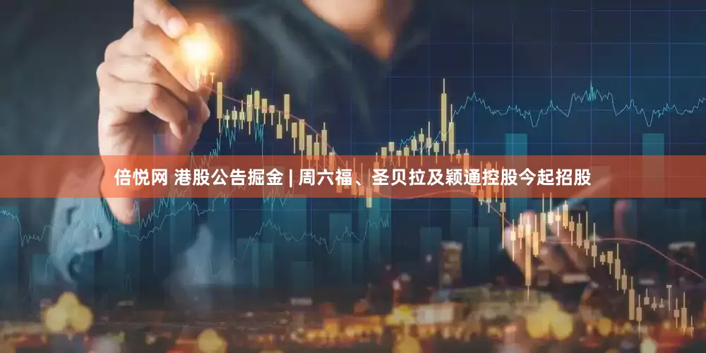 倍悦网 港股公告掘金 | 周六福、圣贝拉及颖通控股今起招股