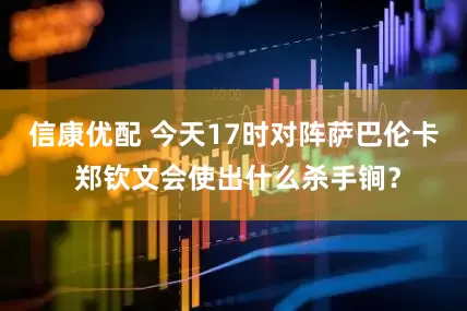 信康优配 今天17时对阵萨巴伦卡 郑钦文会使出什么杀手锏？