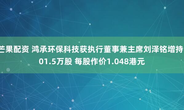 芒果配资 鸿承环保科技获执行董事兼主席刘泽铭增持101.5万股 每股作价1.048港元