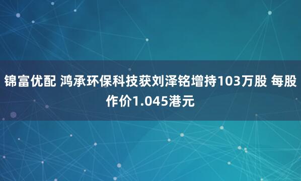 锦富优配 鸿承环保科技获刘泽铭增持103万股 每股作价1.045港元