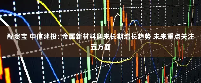 配资宝 中信建投: 金属新材料迎来长期增长趋势 未来重点关注五方面