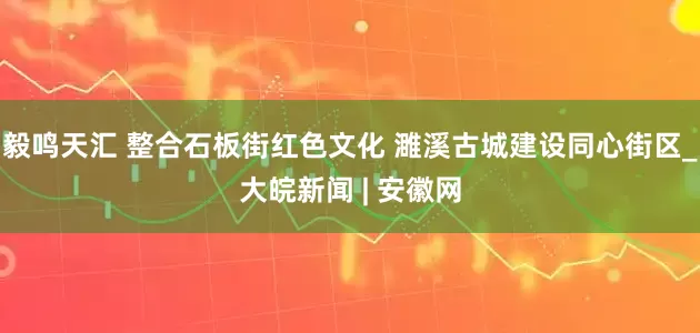 毅鸣天汇 整合石板街红色文化 濉溪古城建设同心街区_大皖新闻 | 安徽网