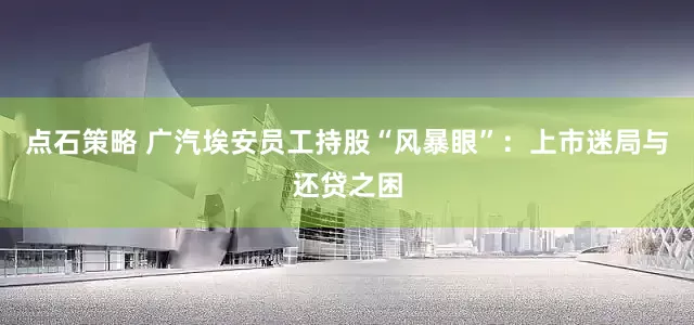 点石策略 广汽埃安员工持股“风暴眼”：上市迷局与还贷之困