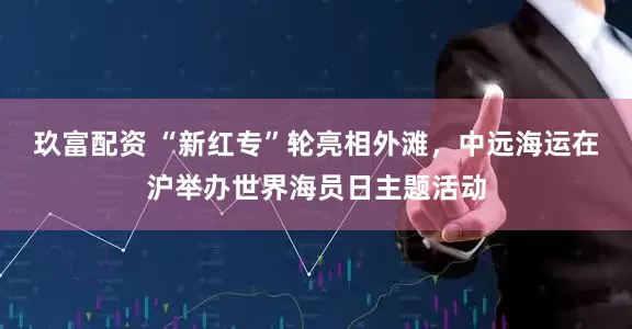 玖富配资 “新红专”轮亮相外滩，中远海运在沪举办世界海员日主题活动