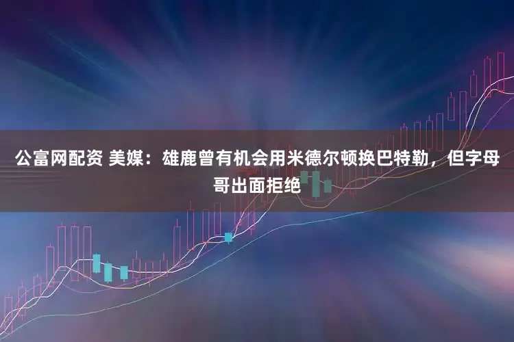 公富网配资 美媒：雄鹿曾有机会用米德尔顿换巴特勒，但字母哥出面拒绝