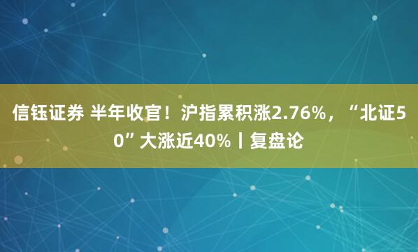 信钰证券 半年收官！沪指累积涨2.76%，“北证50”大涨近40%丨复盘论