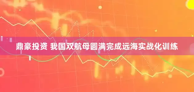 鼎豪投资 我国双航母圆满完成远海实战化训练