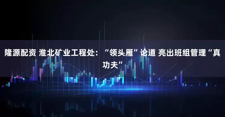 隆源配资 淮北矿业工程处：“领头雁”论道 亮出班组管理“真功夫”