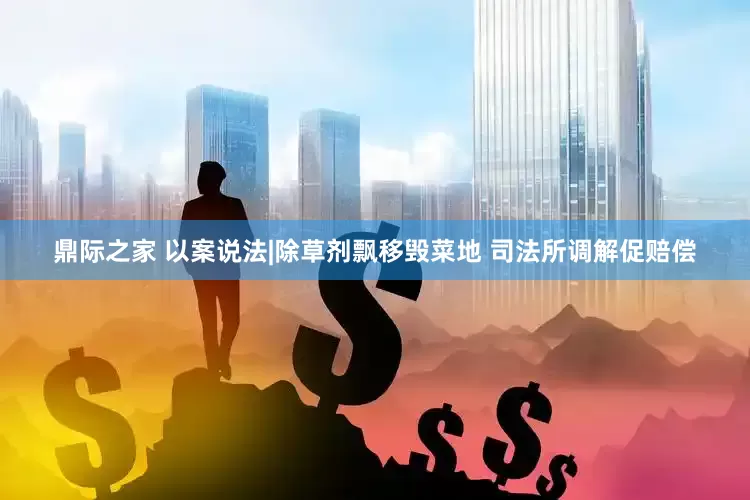 鼎际之家 以案说法|除草剂飘移毁菜地 司法所调解促赔偿