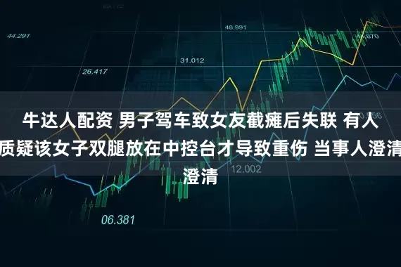 牛达人配资 男子驾车致女友截瘫后失联 有人质疑该女子双腿放在中控台才导致重伤 当事人澄清
