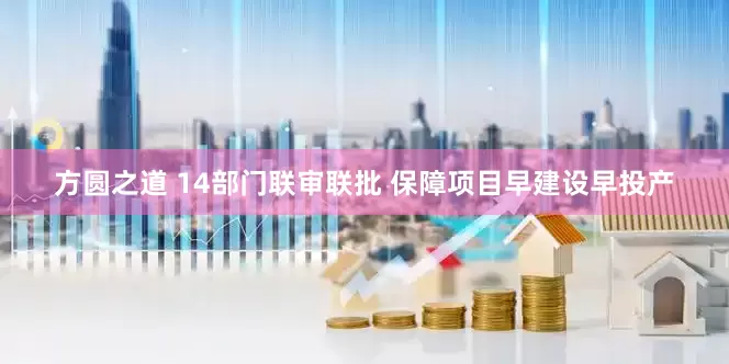 方圆之道 14部门联审联批 保障项目早建设早投产