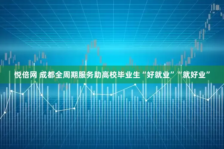 悦倍网 成都全周期服务助高校毕业生“好就业”“就好业”