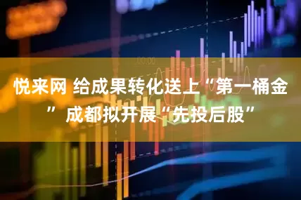悦来网 给成果转化送上“第一桶金” 成都拟开展“先投后股”