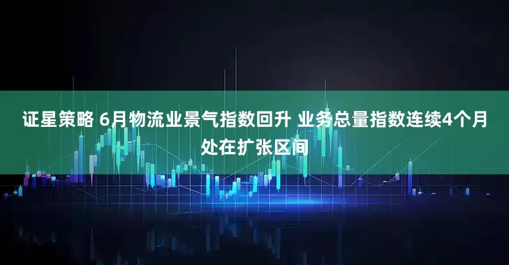 证星策略 6月物流业景气指数回升 业务总量指数连续4个月处在扩张区间