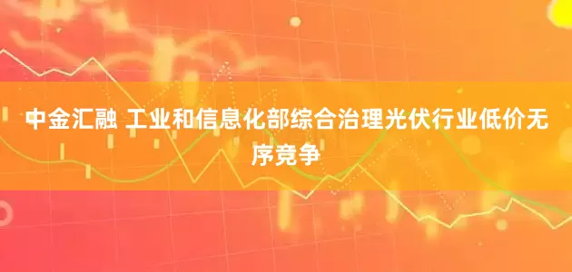 中金汇融 工业和信息化部综合治理光伏行业低价无序竞争