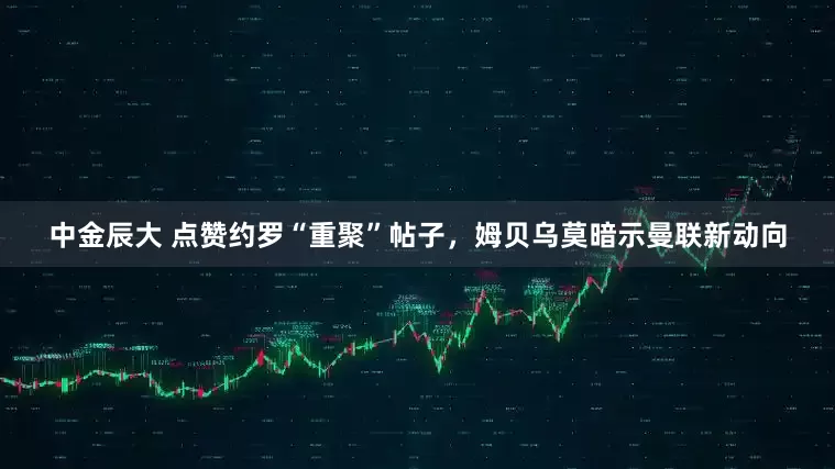 中金辰大 点赞约罗“重聚”帖子，姆贝乌莫暗示曼联新动向