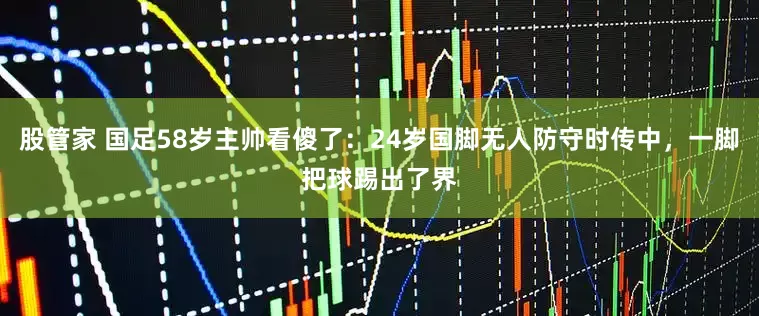 股管家 国足58岁主帅看傻了：24岁国脚无人防守时传中，一脚把球踢出了界