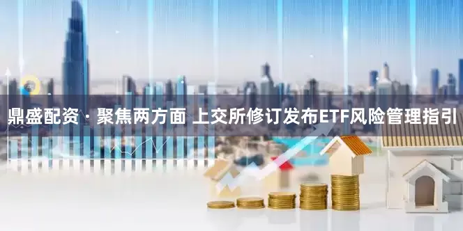 鼎盛配资 · 聚焦两方面 上交所修订发布ETF风险管理指引