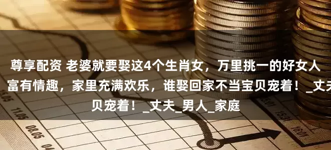 尊享配资 老婆就要娶这4个生肖女，万里挑一的好女人，勤俭持家，富有情趣，家里充满欢乐，谁娶回家不当宝贝宠着！_丈夫_男人_家庭