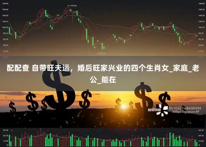 配配查 自带旺夫运，婚后旺家兴业的四个生肖女_家庭_老公_能在