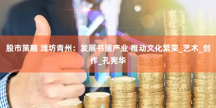 股市策略 潍坊青州：发展书画产业 推动文化繁荣_艺术_创作_孔宪华