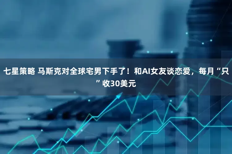 七星策略 马斯克对全球宅男下手了！和AI女友谈恋爱，每月“只”收30美元