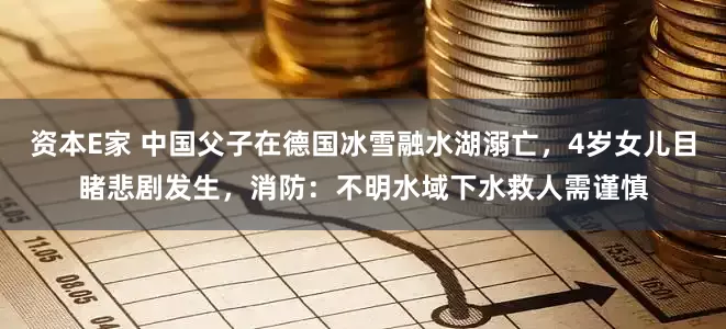 资本E家 中国父子在德国冰雪融水湖溺亡，4岁女儿目睹悲剧发生，消防：不明水域下水救人需谨慎