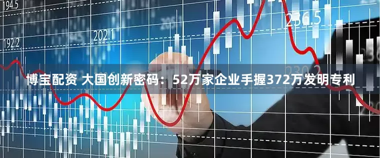 博宝配资 大国创新密码：52万家企业手握372万发明专利