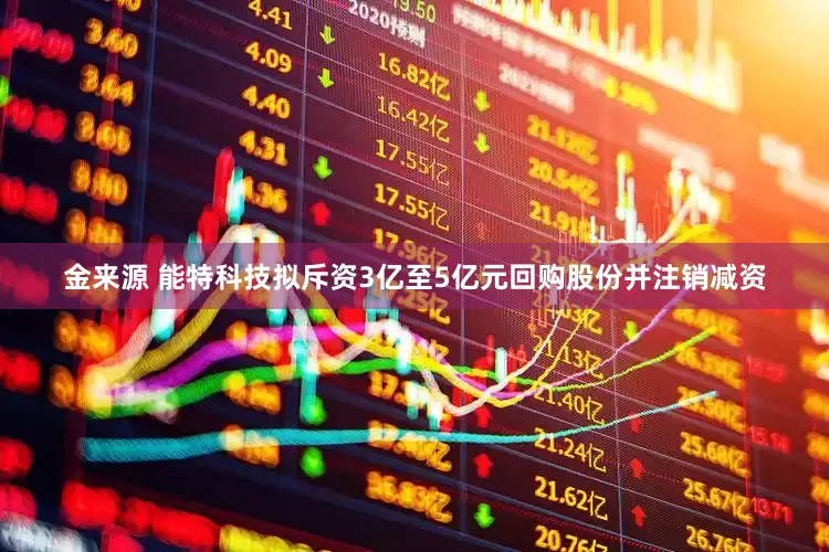 金来源 能特科技拟斥资3亿至5亿元回购股份并注销减资