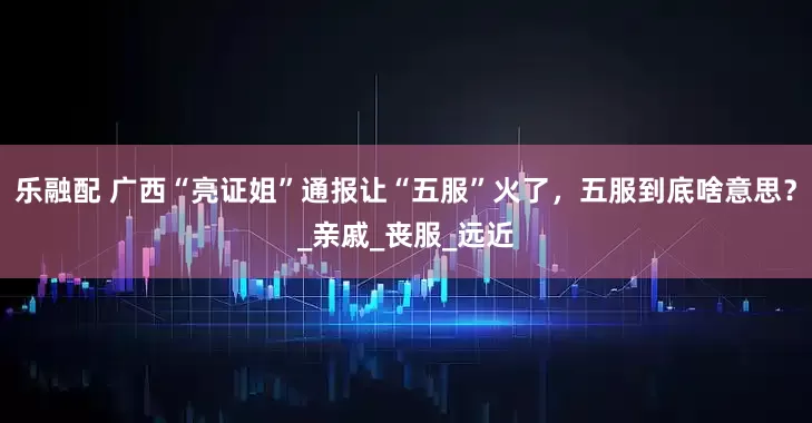乐融配 广西“亮证姐”通报让“五服”火了，五服到底啥意思？_亲戚_丧服_远近