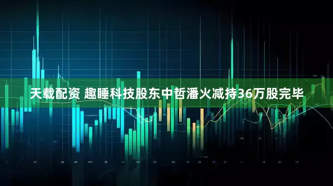 天载配资 趣睡科技股东中哲潘火减持36万股完毕
