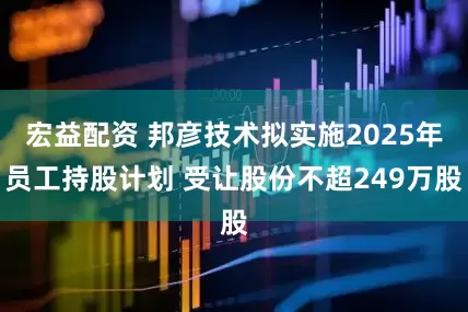 宏益配资 邦彦技术拟实施2025年员工持股计划 受让股份不超249万股