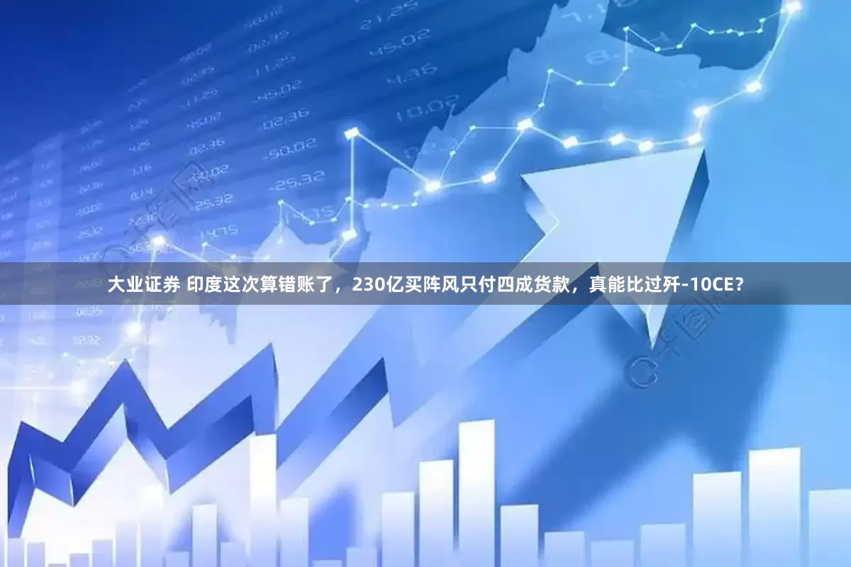 大业证券 印度这次算错账了，230亿买阵风只付四成货款，真能比过歼-10CE？