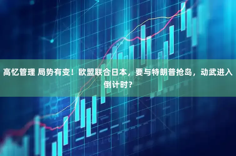 高忆管理 局势有变！欧盟联合日本，要与特朗普抢岛，动武进入倒计时？