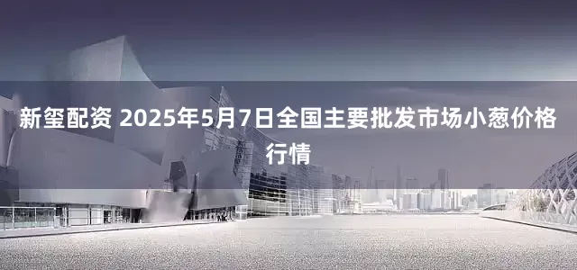新玺配资 2025年5月7日全国主要批发市场小葱价格行情
