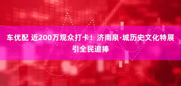 车优配 近200万观众打卡!济南泉·城历史文化特展引全民追捧