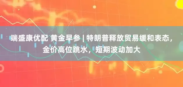 端盛康优配 黄金早参 | 特朗普释放贸易缓和表态,金价高位跳水,短期波动加大