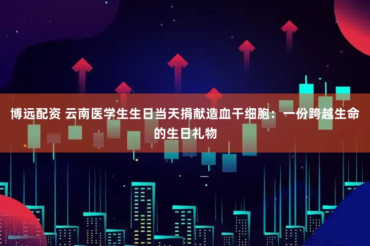 博远配资 云南医学生生日当天捐献造血干细胞：一份跨越生命的生日礼物