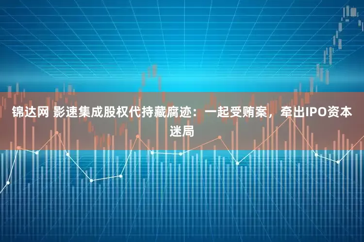 锦达网 影速集成股权代持藏腐迹：一起受贿案，牵出IPO资本迷局