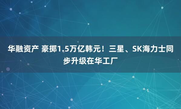 华融资产 豪掷1.5万亿韩元!三星、SK海力士同步升级在华工厂