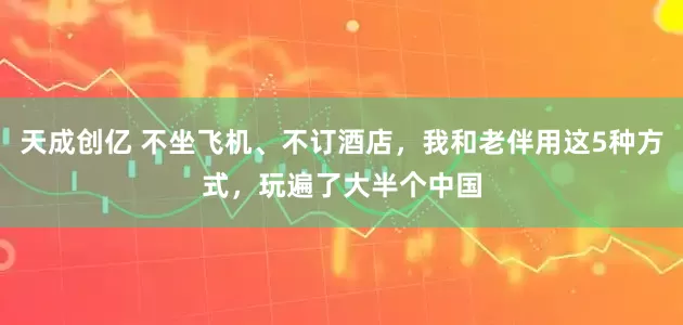 天成创亿 不坐飞机、不订酒店，我和老伴用这5种方式，玩遍了大半个中国