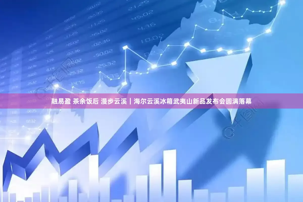 融易盈 茶余饭后 漫步云溪｜海尔云溪冰箱武夷山新品发布会圆满落幕