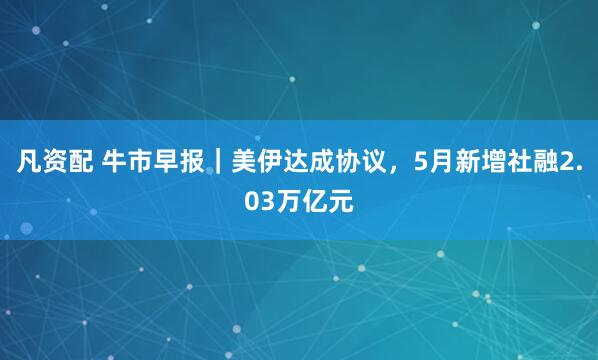 凡资配 牛市早报｜美伊达成协议，5月新增社融2.03万亿元